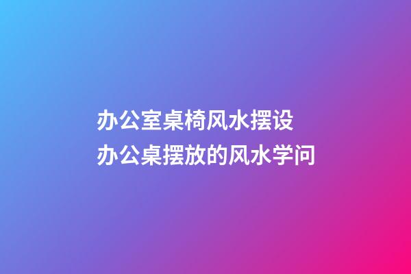 办公室桌椅风水摆设 办公桌摆放的风水学问